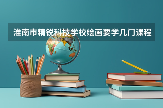 淮南市精锐科技学校绘画要学几门课程 专业能力要求是什么