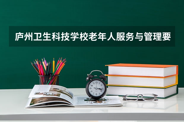 庐州卫生科技学校老年人服务与管理要学几门课程 专业能力要求是什么