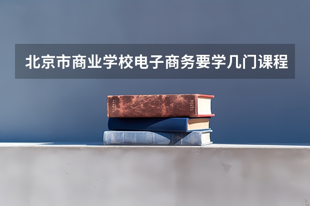 北京市商业学校电子商务要学几门课程 专业能力要求是什么