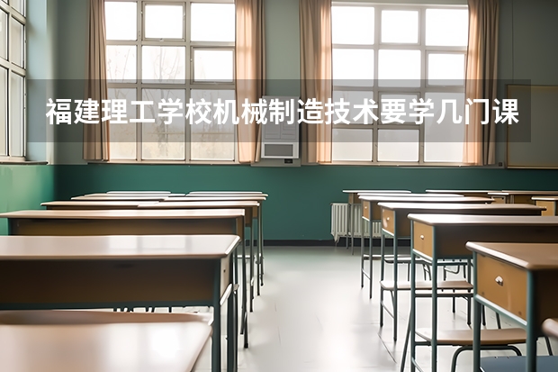 福建理工学校机械制造技术要学几门课程 专业能力要求是什么