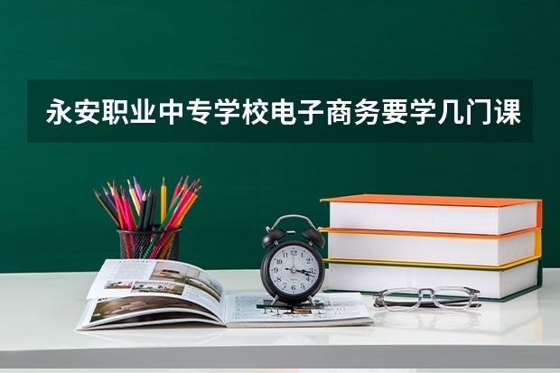 永安职业中专学校电子商务要学几门课程 专业能力要求是什么