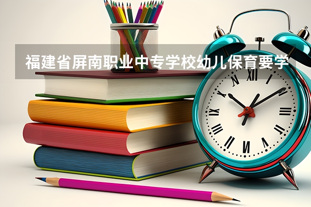 福建省屏南职业中专学校幼儿保育要学几门课程 专业能力要求是什么