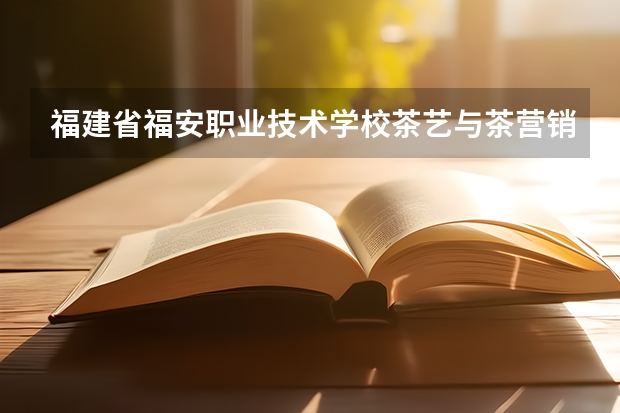 福建省福安职业技术学校茶艺与茶营销要学几门课程 专业能力要求是什么