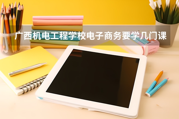 广西机电工程学校电子商务要学几门课程 专业能力要求是什么