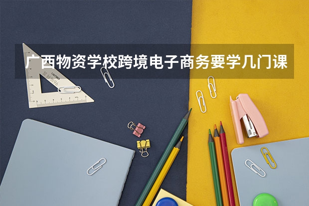 广西物资学校跨境电子商务要学几门课程 专业能力要求是什么