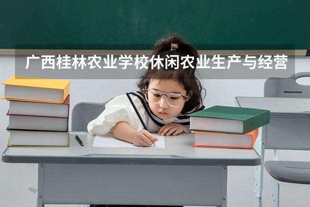 广西桂林农业学校休闲农业生产与经营要学几门课程 专业能力要求是什么