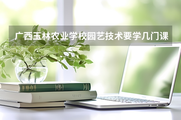 广西玉林农业学校园艺技术要学几门课程 专业能力要求是什么