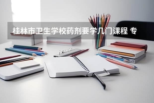 桂林市卫生学校药剂要学几门课程 专业能力要求是什么